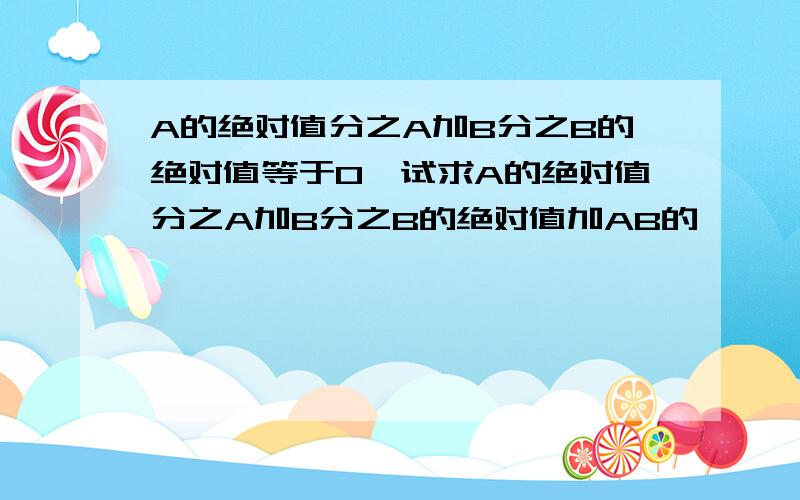 A的绝对值分之A加B分之B的绝对值等于0,试求A的绝对值分之A加B分之B的绝对值加AB的