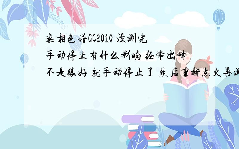 气相色谱GC2010 没测完手动停止有什么影响 经常出峰不是很好 就手动停止了 然后重新点火再测