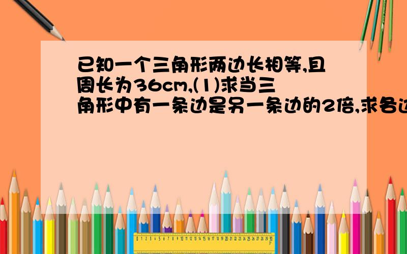 已知一个三角形两边长相等,且周长为36cm,(1)求当三角形中有一条边是另一条边的2倍,求各边长.