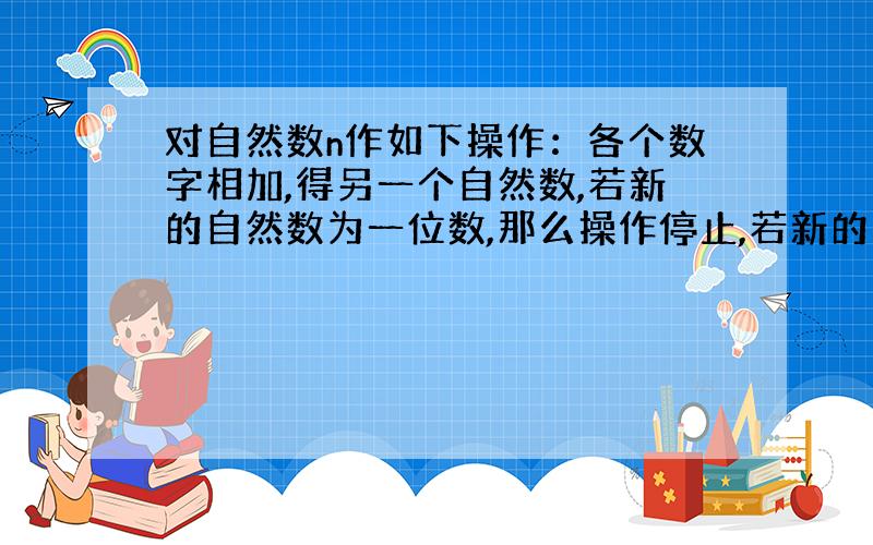 对自然数n作如下操作：各个数字相加,得另一个自然数,若新的自然数为一位数,那么操作停止,若新的自然数