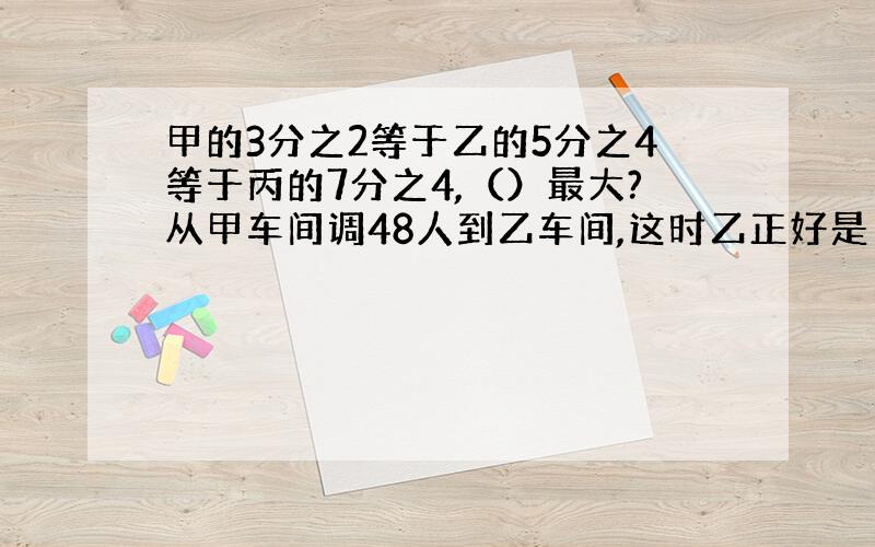 甲的3分之2等于乙的5分之4等于丙的7分之4,（）最大?从甲车间调48人到乙车间,这时乙正好是甲