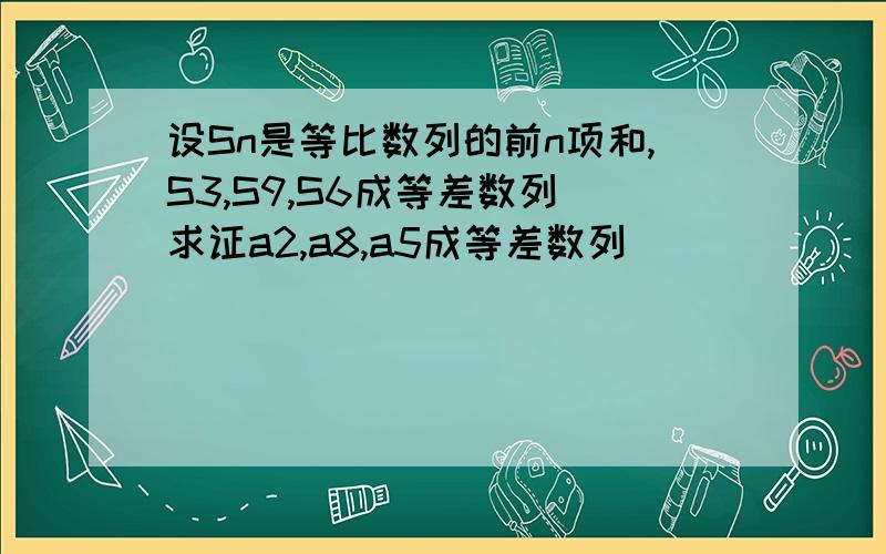 设Sn是等比数列的前n项和,S3,S9,S6成等差数列 求证a2,a8,a5成等差数列