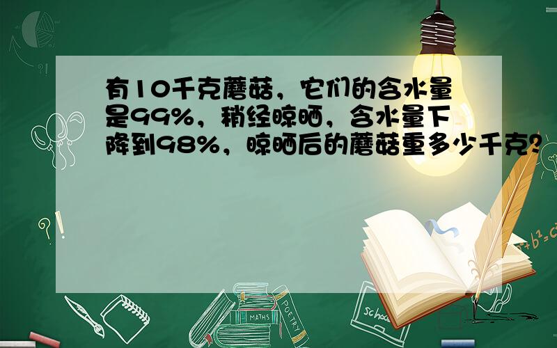 有10千克蘑菇，它们的含水量是99%，稍经晾晒，含水量下降到98%，晾晒后的蘑菇重多少千克？