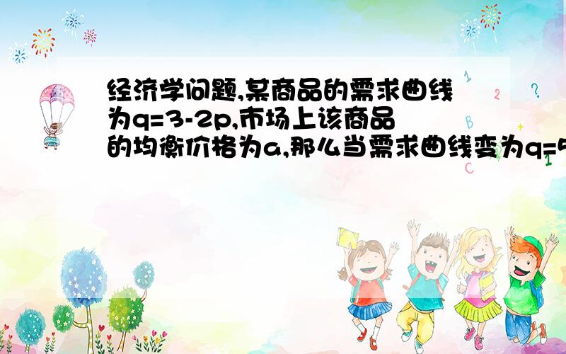 经济学问题,某商品的需求曲线为q=3-2p,市场上该商品的均衡价格为a,那么当需求曲线变为q=5-2p时,均衡价格大于还