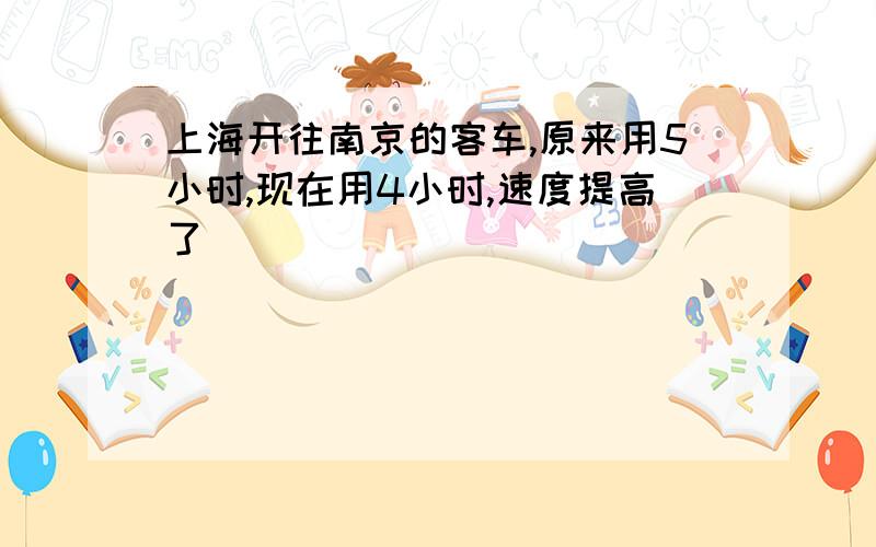 上海开往南京的客车,原来用5小时,现在用4小时,速度提高了（）