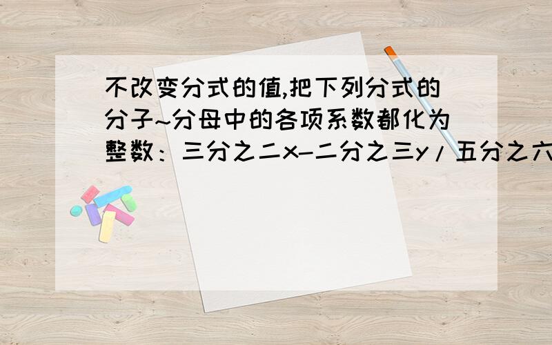 不改变分式的值,把下列分式的分子~分母中的各项系数都化为整数：三分之二x-二分之三y/五分之六+y=________,0