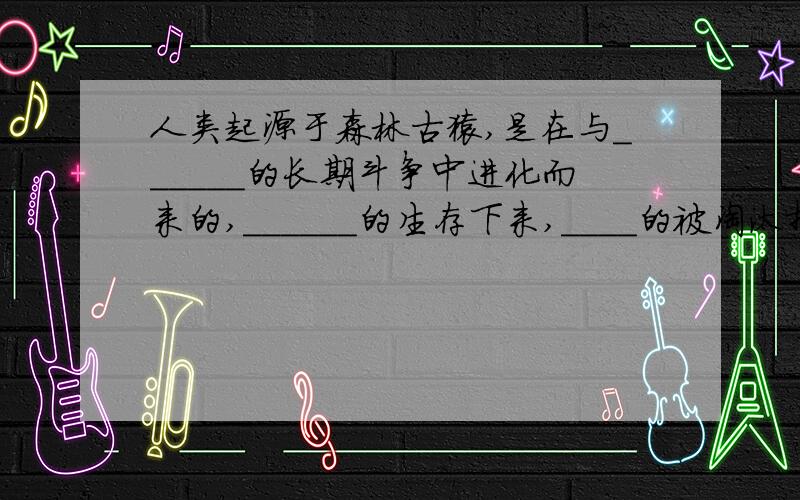 人类起源于森林古猿,是在与______的长期斗争中进化而来的,______的生存下来,____的被淘汰掉,人类是生态环境