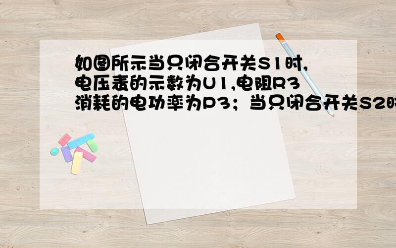 如图所示当只闭合开关S1时,电压表的示数为U1,电阻R3消耗的电功率为P3；当只闭合开关S2时,电压表的示数为