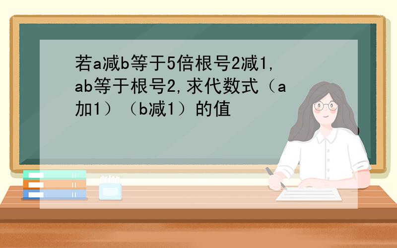 若a减b等于5倍根号2减1,ab等于根号2,求代数式（a加1）（b减1）的值