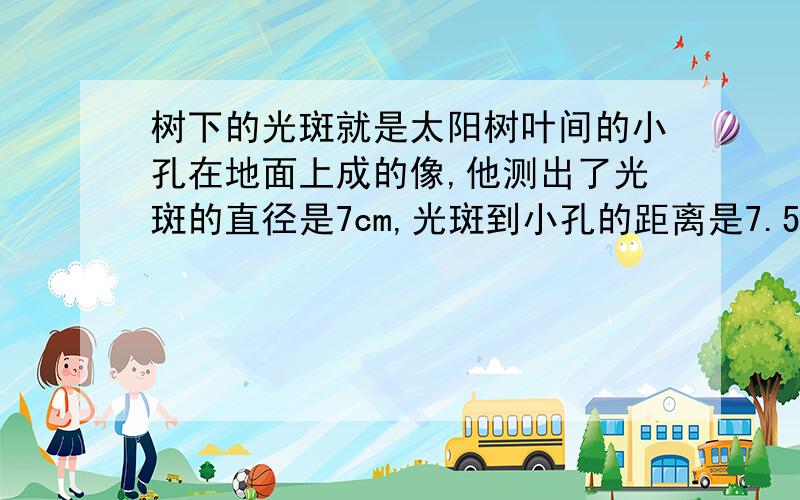 树下的光斑就是太阳树叶间的小孔在地面上成的像,他测出了光斑的直径是7cm,光斑到小孔的距离是7.5m,问太阳的直径?