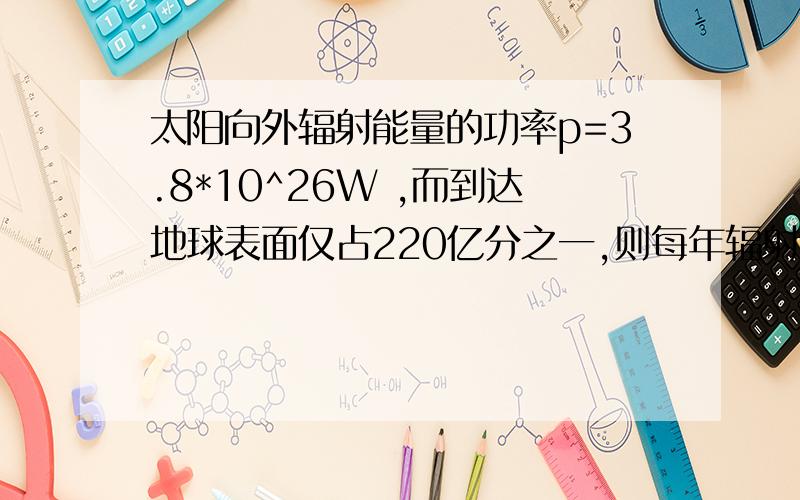 太阳向外辐射能量的功率p=3.8*10^26W ,而到达地球表面仅占220亿分之一,则每年辐射到地球表面的太阳能（一年按