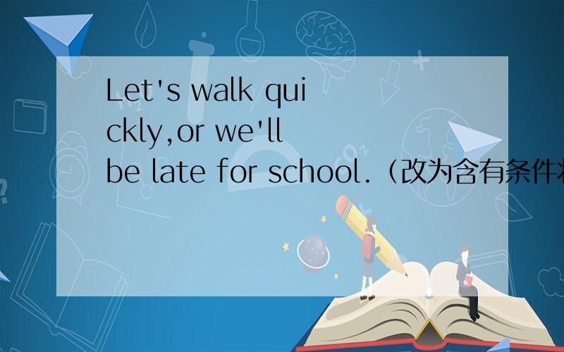 Let's walk quickly,or we'll be late for school.（改为含有条件状语从句的复