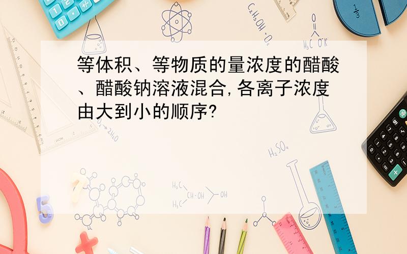 等体积、等物质的量浓度的醋酸、醋酸钠溶液混合,各离子浓度由大到小的顺序?