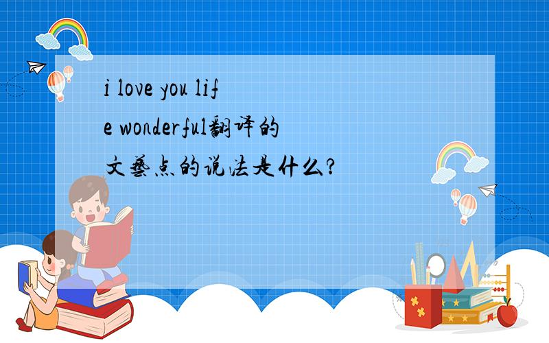 i love you life wonderful翻译的文艺点的说法是什么?