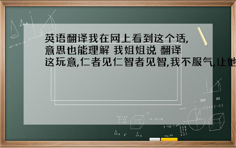 英语翻译我在网上看到这个话,意思也能理解 我姐姐说 翻译这玩意,仁者见仁智者见智,我不服气,让她翻译一下.她说如果让她来