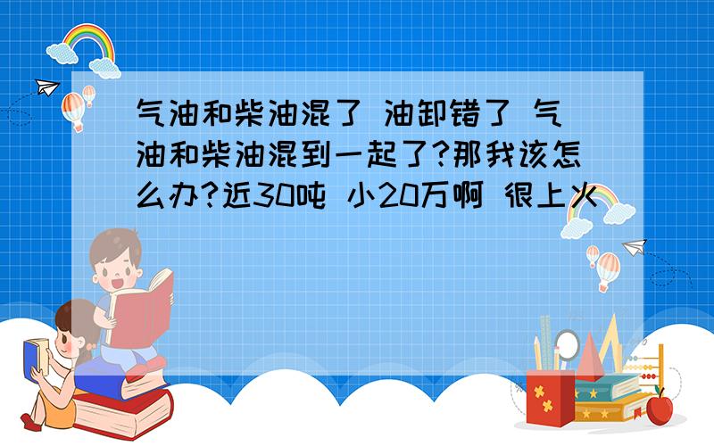 气油和柴油混了 油卸错了 气油和柴油混到一起了?那我该怎么办?近30吨 小20万啊 很上火