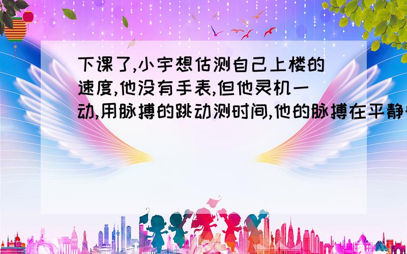 下课了,小宇想估测自己上楼的速度,他没有手表,但他灵机一动,用脉搏的跳动测时间,他的脉搏在平静时每