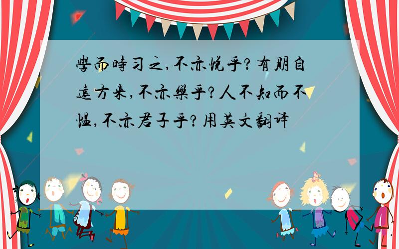 学而时习之,不亦悦乎?有朋自远方来,不亦乐乎?人不知而不愠,不亦君子乎?用英文翻译