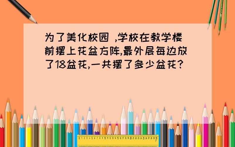 为了美化校园 ,学校在教学楼前摆上花盆方阵,最外层每边放了18盆花,一共摆了多少盆花?