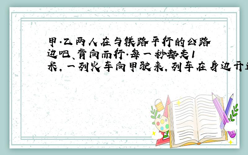 甲.乙两人在与铁路平行的公路边吧、背向而行.每一秒都走1米,一列火车向甲驶来,列车在身边开过15秒,