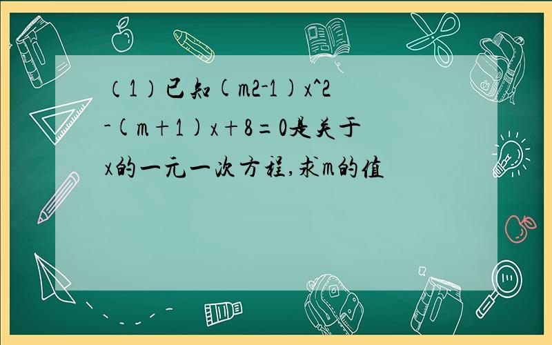 （1）已知(m2-1)x^2-(m+1)x+8=0是关于x的一元一次方程,求m的值