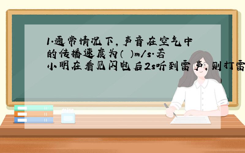 1.通常情况下,声音在空气中的传播速度为（ ）m/s.若小明在看见闪电后2s听到雷声,则打雷处距离小明的距离为（ ）m.