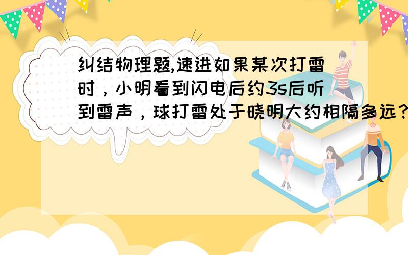 纠结物理题,速进如果某次打雷时，小明看到闪电后约3s后听到雷声，球打雷处于晓明大约相隔多远？【声音在空气中的传播速度为3