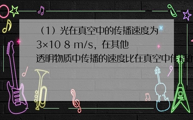 （1）光在真空中的传播速度为3×10 8 m/s，在其他透明物质中传播的速度比在真空中传播的速度