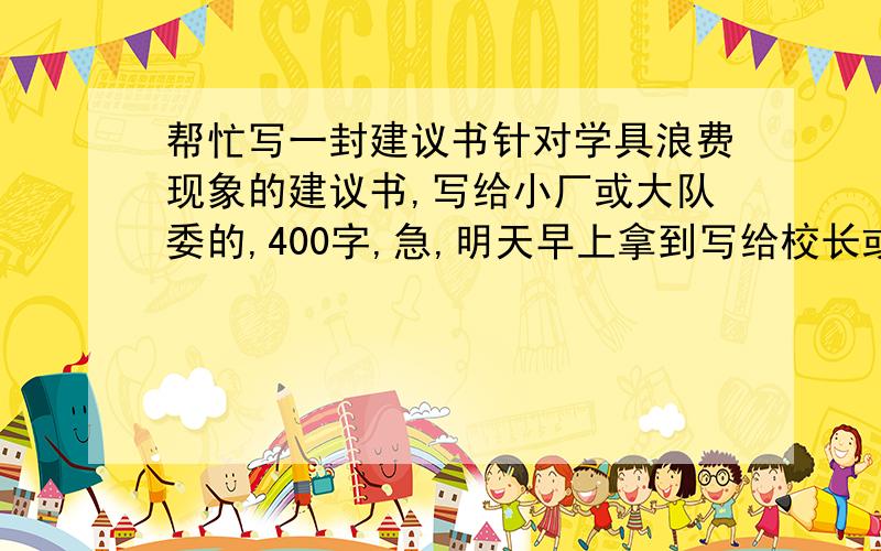 帮忙写一封建议书针对学具浪费现象的建议书,写给小厂或大队委的,400字,急,明天早上拿到写给校长或大队委的，今天一定要收