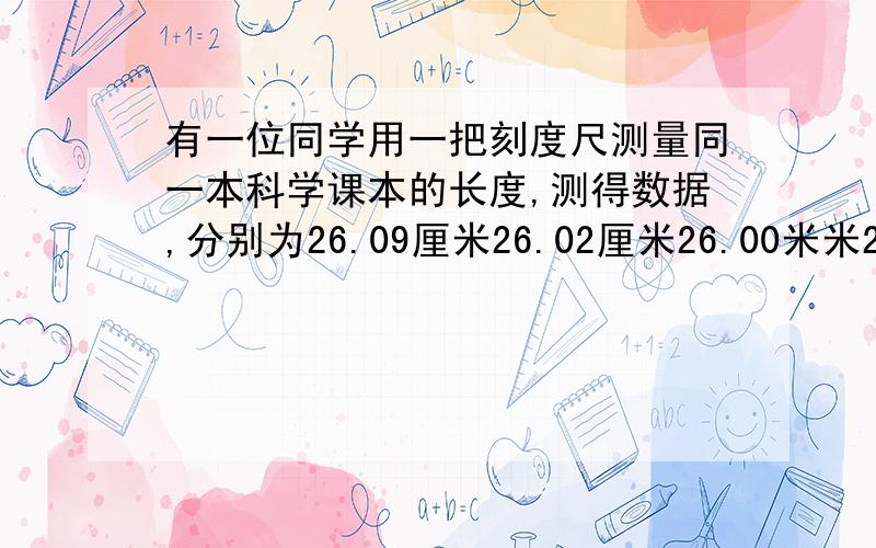 有一位同学用一把刻度尺测量同一本科学课本的长度,测得数据,分别为26.09厘米26.02厘米26.00米米26.08厘米