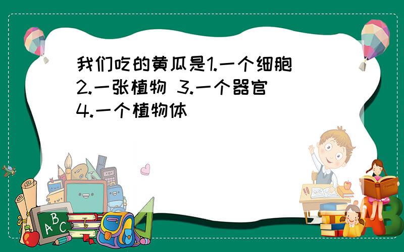 我们吃的黄瓜是1.一个细胞 2.一张植物 3.一个器官 4.一个植物体