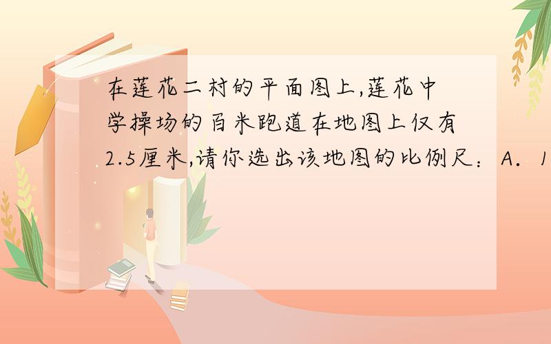 在莲花二村的平面图上,莲花中学操场的百米跑道在地图上仅有2.5厘米,请你选出该地图的比例尺：A．1：250