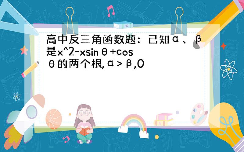 高中反三角函数题：已知α、β是x^2-xsinθ+cosθ的两个根,α>β,0