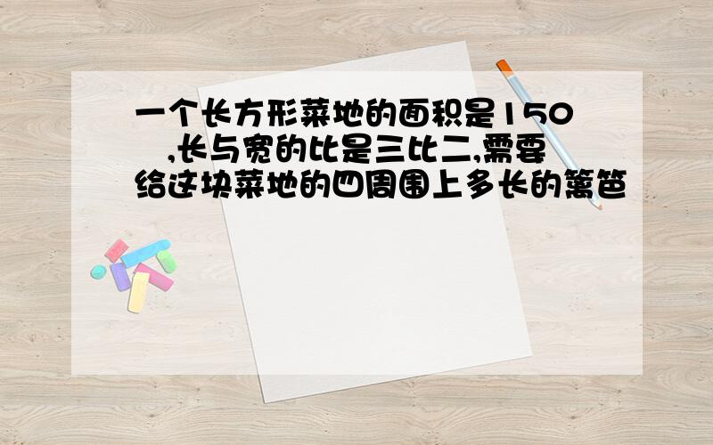 一个长方形菜地的面积是150㎡,长与宽的比是三比二,需要给这块菜地的四周围上多长的篱笆