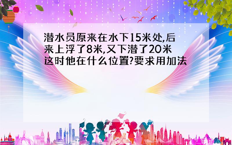 潜水员原来在水下15米处,后来上浮了8米,又下潜了20米这时他在什么位置?要求用加法