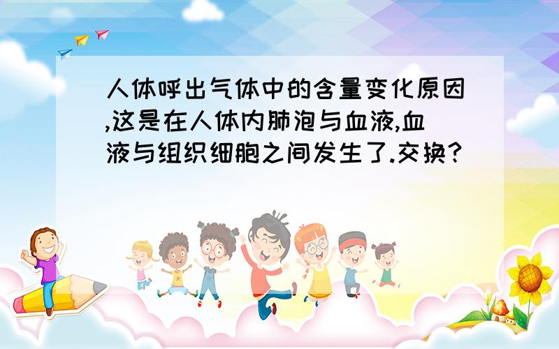 人体呼出气体中的含量变化原因,这是在人体内肺泡与血液,血液与组织细胞之间发生了.交换?