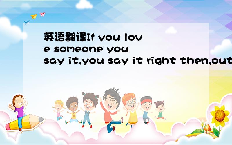 英语翻译If you love someone you say it,you say it right then,out