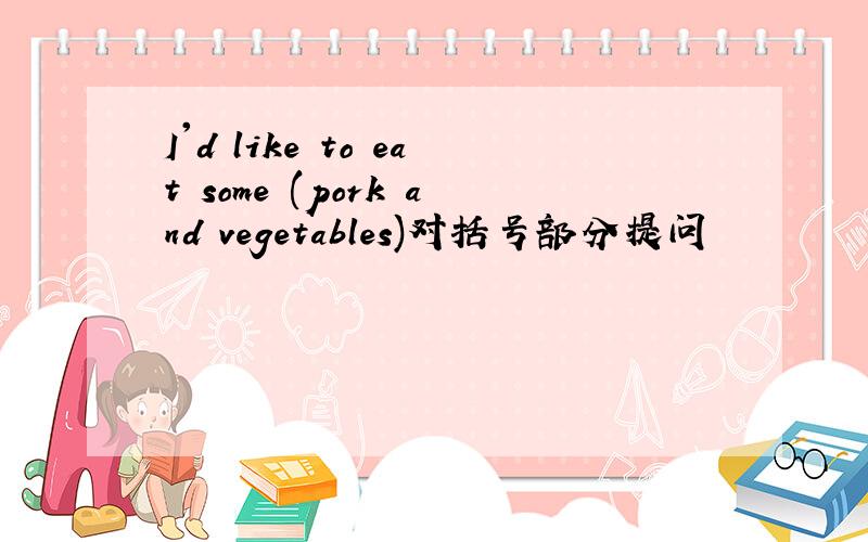 I'd like to eat some (pork and vegetables)对括号部分提问