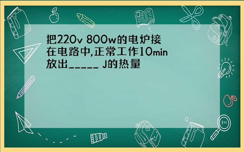 把220v 800w的电炉接在电路中,正常工作10min放出_____ J的热量