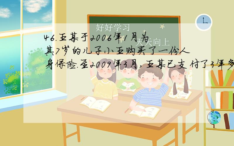 46．王某于2006年1月为其7岁的儿子小王购买了一份人身保险.至2009年3月,王某已支付了3年多的保险费.当年7月,