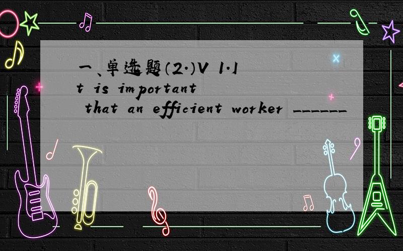 一、单选题（2.）V 1.It is important that an efficient worker ______