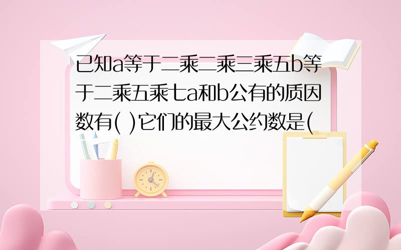 已知a等于二乘二乘三乘五b等于二乘五乘七a和b公有的质因数有( )它们的最大公约数是(