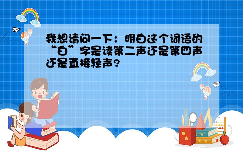 我想请问一下：明白这个词语的“白”字是读第二声还是第四声还是直接轻声?