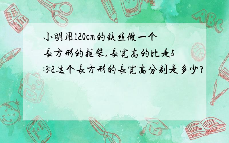 小明用120cm的铁丝做一个长方形的框架,长宽高的比是5:3:2这个长方形的长宽高分别是多少?