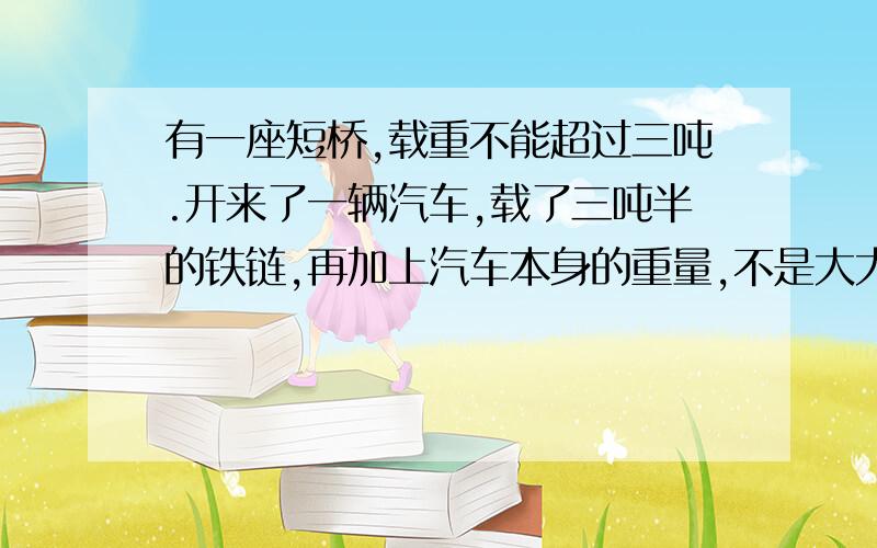 有一座短桥,载重不能超过三吨.开来了一辆汽车,载了三吨半的铁链,再加上汽车本身的重量,不是大大超过三吨的限定了吗?轻微应