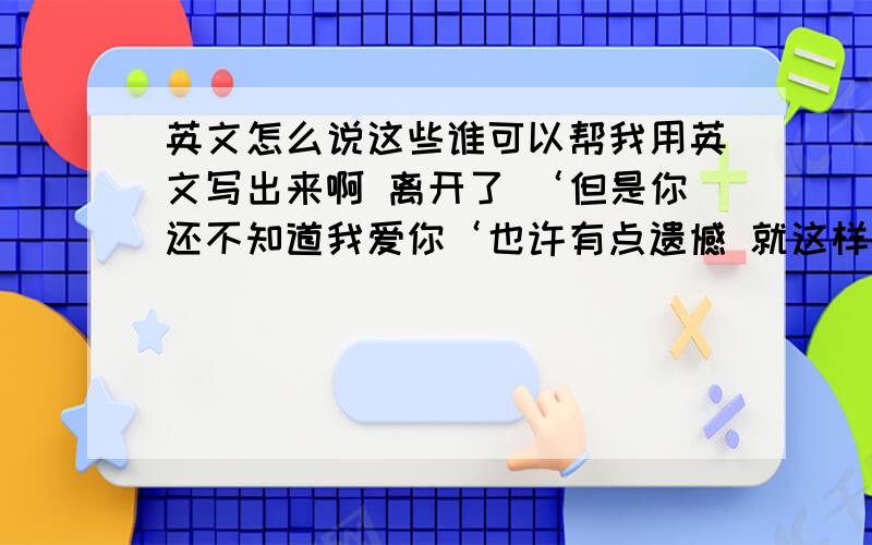 英文怎么说这些谁可以帮我用英文写出来啊 离开了 ‘但是你还不知道我爱你‘也许有点遗憾 就这样吧希望你幸福