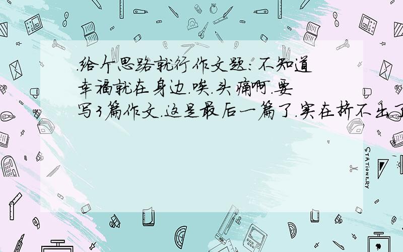 .给个思路就行作文题：不知道幸福就在身边.唉.头痛啊.要写3篇作文.这是最后一篇了.实在挤不出了.