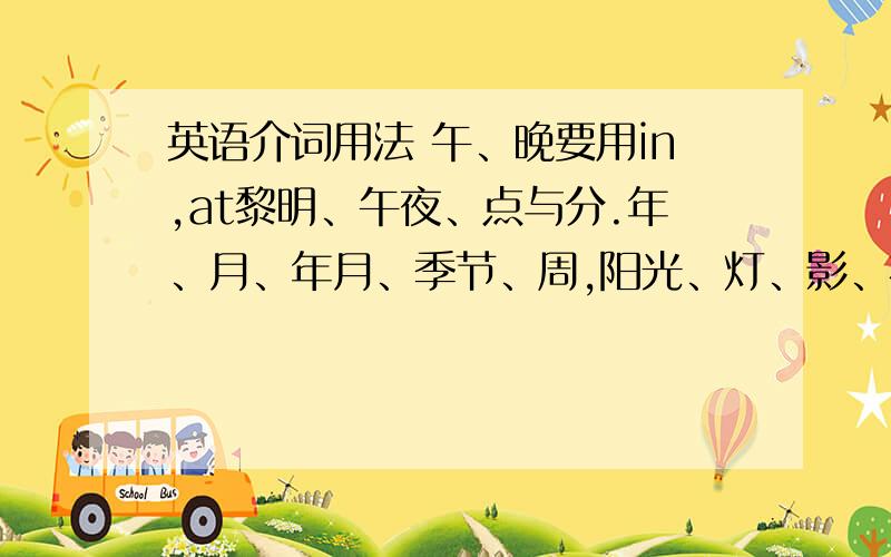 英语介词用法 午、晚要用in,at黎明、午夜、点与分.年、月、年月、季节、周,阳光、灯、影、衣、冒in.