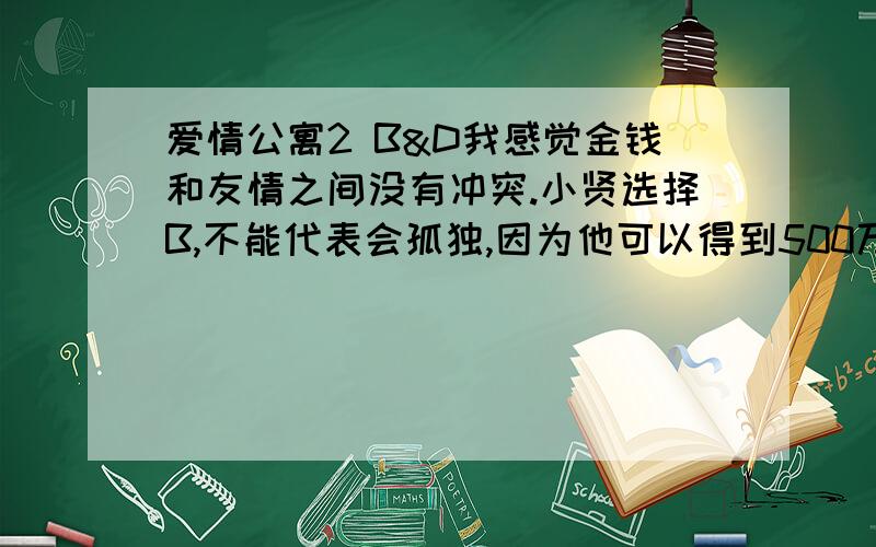 爱情公寓2 B&D我感觉金钱和友情之间没有冲突.小贤选择B,不能代表会孤独,因为他可以得到500万,再把别墅卖了,继续住