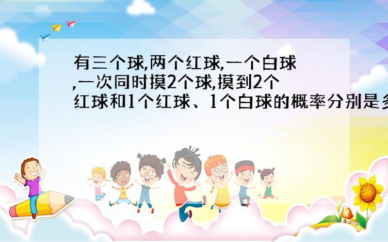 有三个球,两个红球,一个白球,一次同时摸2个球,摸到2个红球和1个红球、1个白球的概率分别是多少?